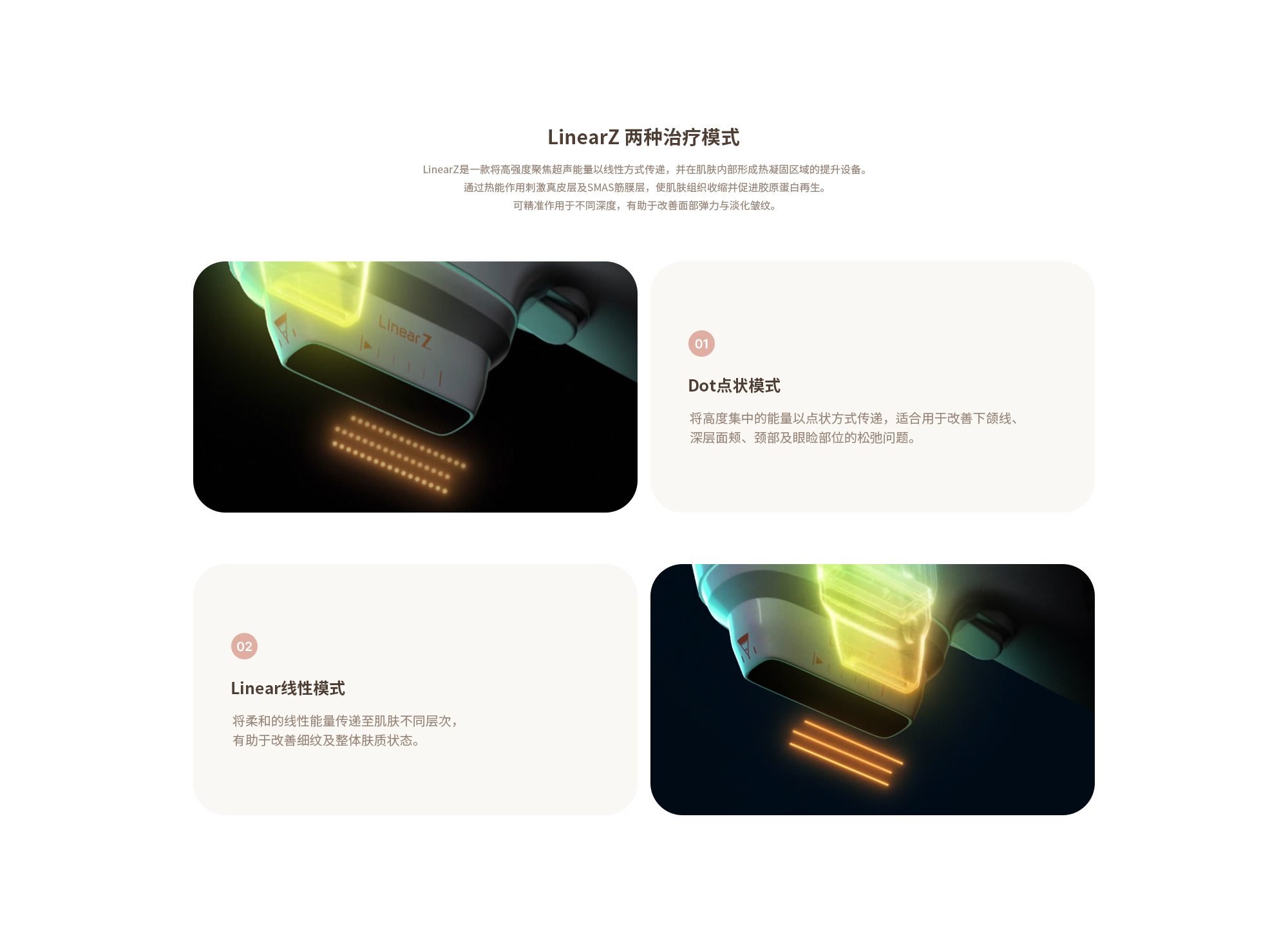 [리니어지 두가지 모드] (01) 도트 모드 : 강력하게 응축된 에너지를 도트로 전달해 턱라인, 심부볼, 목, 눈꺼풀 리프팅에 적합합니다. (02) 리니어 모드 : 선상의 부드러운 에너지를 피부층에 전달해 잔주름 등 피부 퀄리티 개선에 효과적입니다.